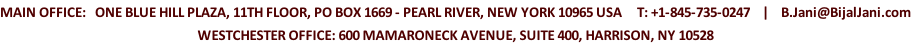 MAIN OFFICE:   ONE BLUE HILL PLAZA, 11TH FLOOR, PO BOX 1669 - PEARL RIVER, NEW YORK 10965 USA     T: +1-845-735-0247    |    B.Jani@BijalJani.com WESTCHESTER OFFICE: 600 MAMARONECK AVENUE, SUITE 400, HARRISON, NY 10528